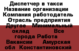 Диспетчер в такси › Название организации ­ Компания-работодатель › Отрасль предприятия ­ Другое › Минимальный оклад ­ 30 000 - Все города Работа » Вакансии   . Амурская обл.,Константиновский р-н